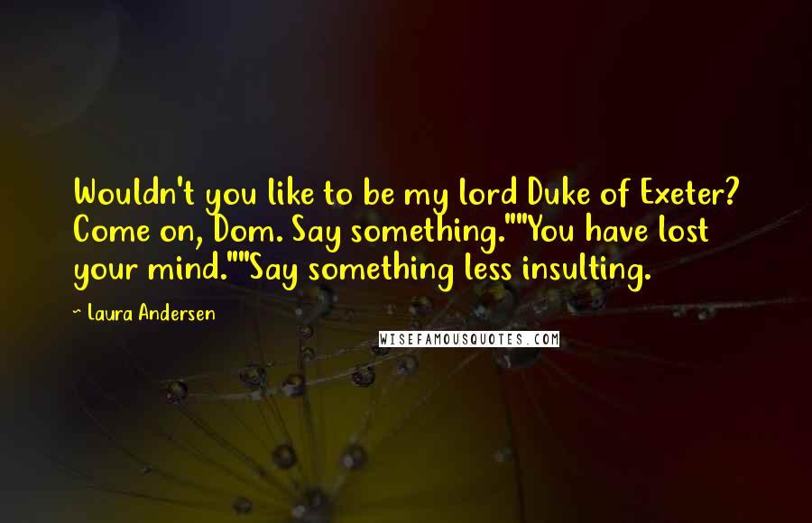 Laura Andersen Quotes: Wouldn't you like to be my lord Duke of Exeter? Come on, Dom. Say something.""You have lost your mind.""Say something less insulting.