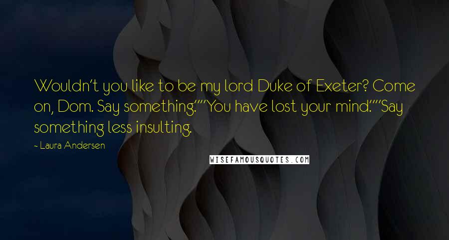 Laura Andersen Quotes: Wouldn't you like to be my lord Duke of Exeter? Come on, Dom. Say something.""You have lost your mind.""Say something less insulting.