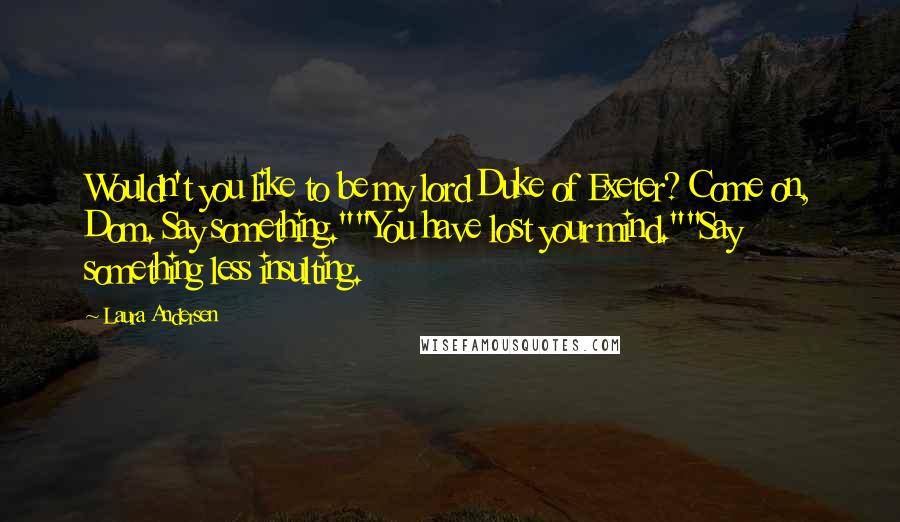 Laura Andersen Quotes: Wouldn't you like to be my lord Duke of Exeter? Come on, Dom. Say something.""You have lost your mind.""Say something less insulting.