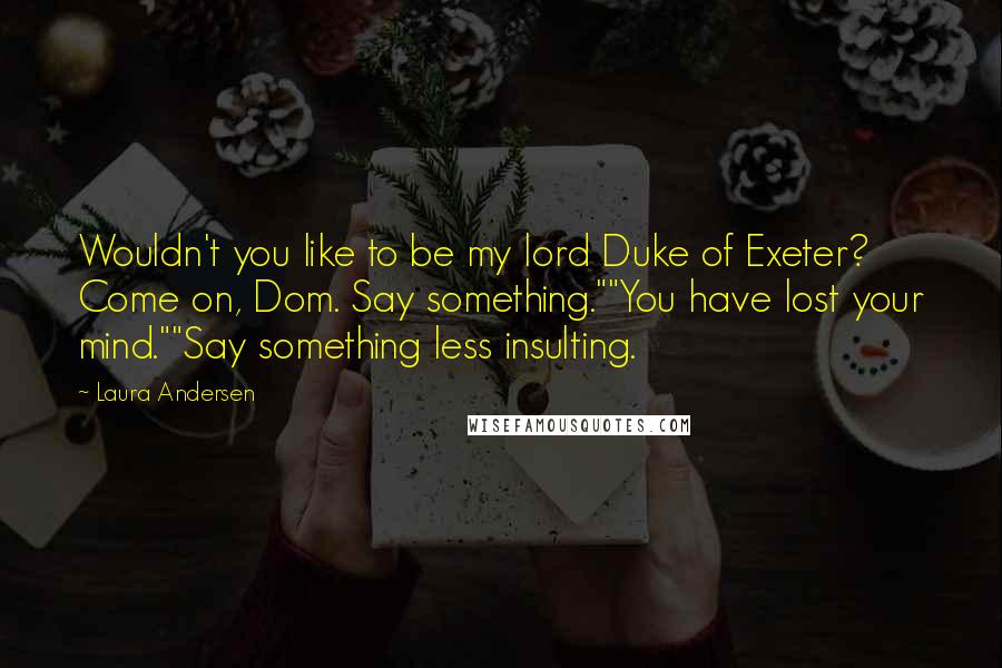 Laura Andersen Quotes: Wouldn't you like to be my lord Duke of Exeter? Come on, Dom. Say something.""You have lost your mind.""Say something less insulting.