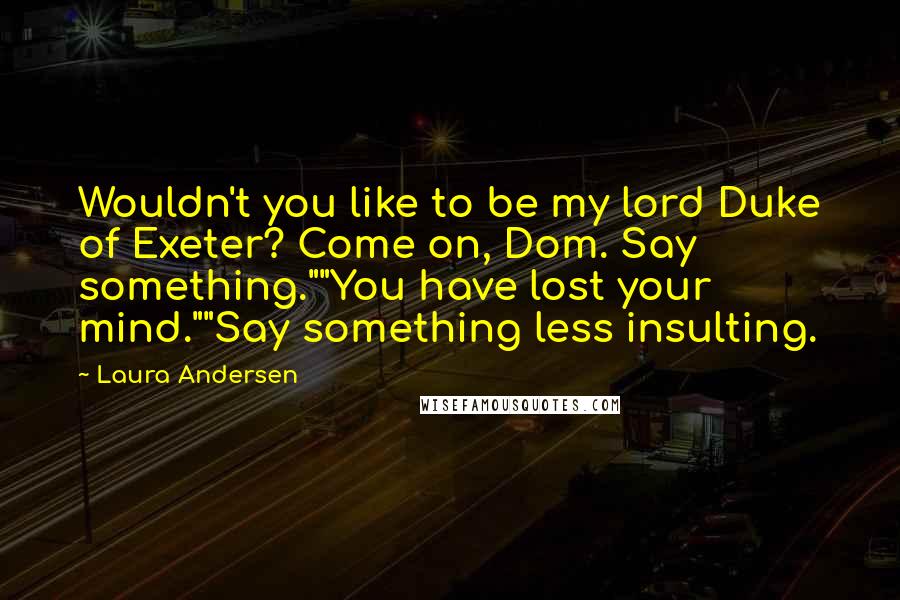 Laura Andersen Quotes: Wouldn't you like to be my lord Duke of Exeter? Come on, Dom. Say something.""You have lost your mind.""Say something less insulting.