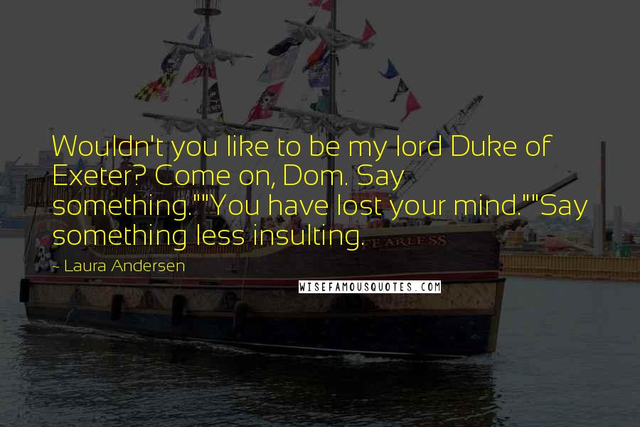 Laura Andersen Quotes: Wouldn't you like to be my lord Duke of Exeter? Come on, Dom. Say something.""You have lost your mind.""Say something less insulting.