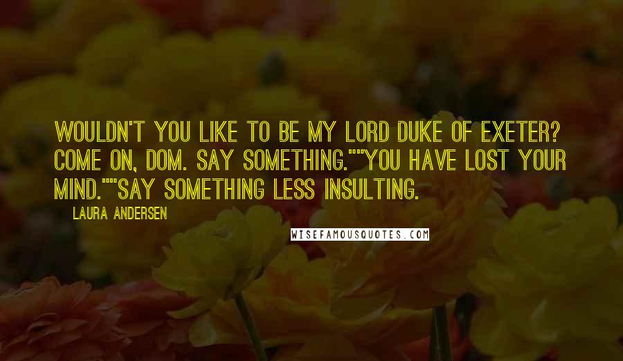 Laura Andersen Quotes: Wouldn't you like to be my lord Duke of Exeter? Come on, Dom. Say something.""You have lost your mind.""Say something less insulting.