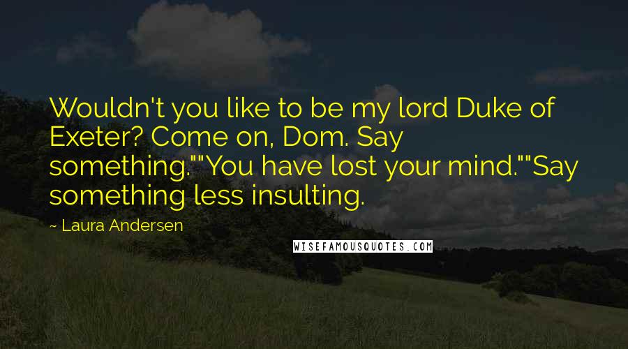 Laura Andersen Quotes: Wouldn't you like to be my lord Duke of Exeter? Come on, Dom. Say something.""You have lost your mind.""Say something less insulting.