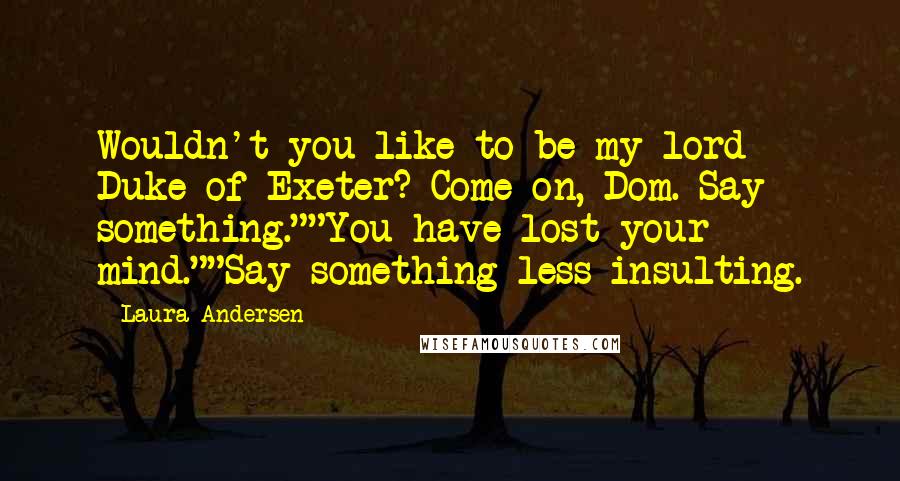 Laura Andersen Quotes: Wouldn't you like to be my lord Duke of Exeter? Come on, Dom. Say something.""You have lost your mind.""Say something less insulting.