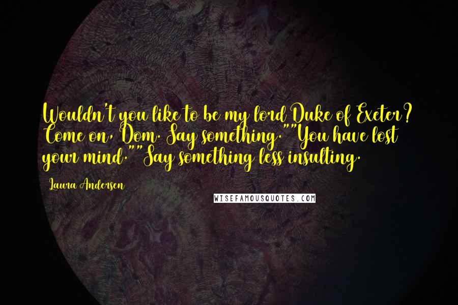 Laura Andersen Quotes: Wouldn't you like to be my lord Duke of Exeter? Come on, Dom. Say something.""You have lost your mind.""Say something less insulting.