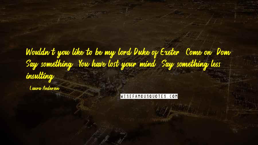 Laura Andersen Quotes: Wouldn't you like to be my lord Duke of Exeter? Come on, Dom. Say something.""You have lost your mind.""Say something less insulting.