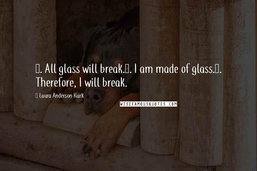 Laura Anderson Kurk Quotes: 1. All glass will break.2. I am made of glass.3. Therefore, I will break.