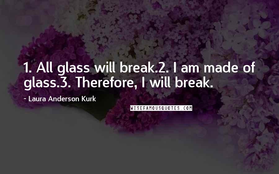 Laura Anderson Kurk Quotes: 1. All glass will break.2. I am made of glass.3. Therefore, I will break.