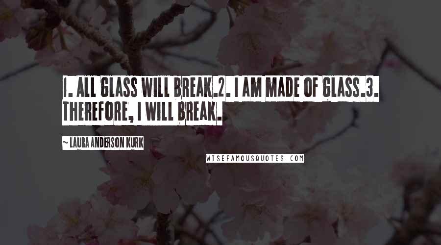 Laura Anderson Kurk Quotes: 1. All glass will break.2. I am made of glass.3. Therefore, I will break.