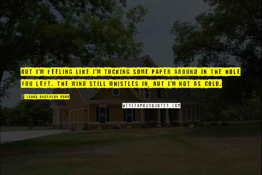 Laura Anderson Kurk Quotes: But I'm feeling like I'm tucking some paper around in the hole you left. The wind still whistles in, but I'm not as cold.