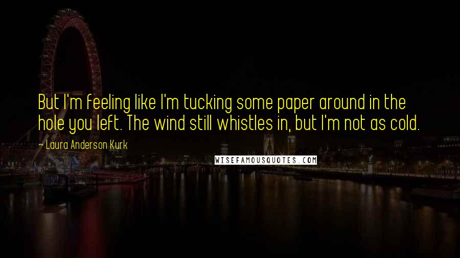 Laura Anderson Kurk Quotes: But I'm feeling like I'm tucking some paper around in the hole you left. The wind still whistles in, but I'm not as cold.