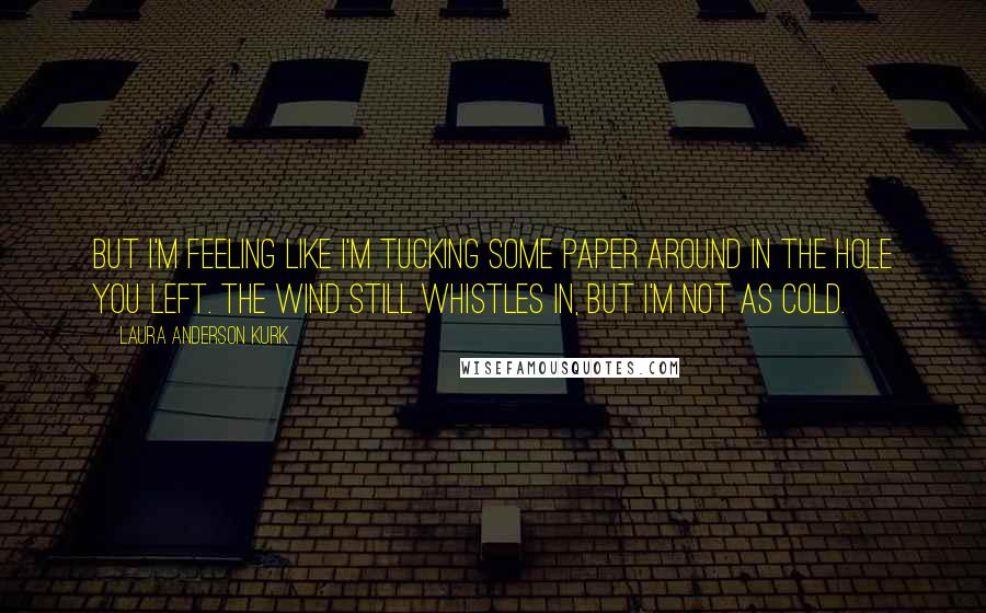 Laura Anderson Kurk Quotes: But I'm feeling like I'm tucking some paper around in the hole you left. The wind still whistles in, but I'm not as cold.
