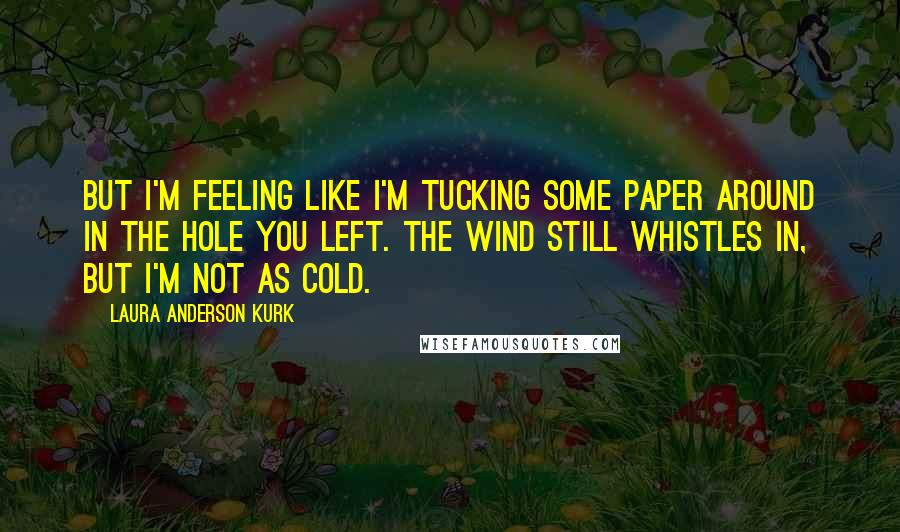 Laura Anderson Kurk Quotes: But I'm feeling like I'm tucking some paper around in the hole you left. The wind still whistles in, but I'm not as cold.