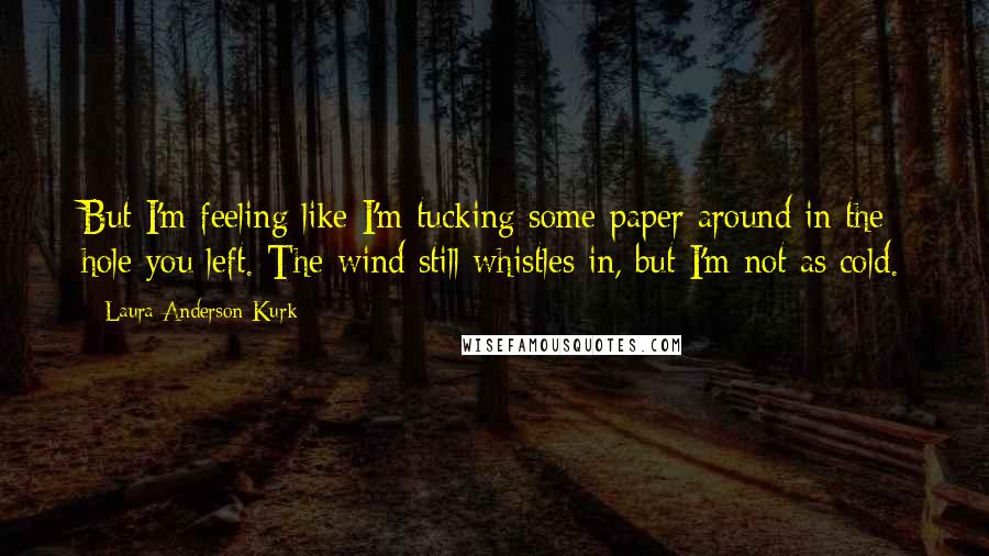 Laura Anderson Kurk Quotes: But I'm feeling like I'm tucking some paper around in the hole you left. The wind still whistles in, but I'm not as cold.