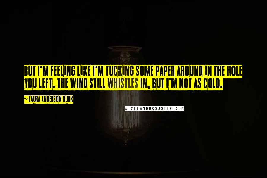 Laura Anderson Kurk Quotes: But I'm feeling like I'm tucking some paper around in the hole you left. The wind still whistles in, but I'm not as cold.