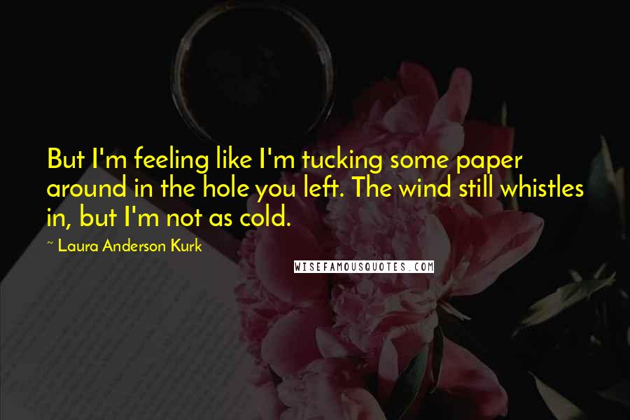 Laura Anderson Kurk Quotes: But I'm feeling like I'm tucking some paper around in the hole you left. The wind still whistles in, but I'm not as cold.