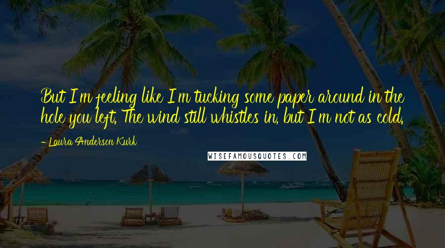 Laura Anderson Kurk Quotes: But I'm feeling like I'm tucking some paper around in the hole you left. The wind still whistles in, but I'm not as cold.