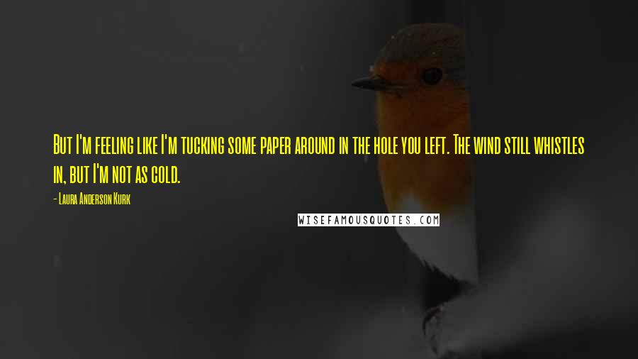 Laura Anderson Kurk Quotes: But I'm feeling like I'm tucking some paper around in the hole you left. The wind still whistles in, but I'm not as cold.