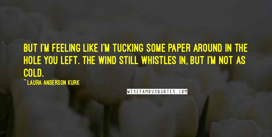 Laura Anderson Kurk Quotes: But I'm feeling like I'm tucking some paper around in the hole you left. The wind still whistles in, but I'm not as cold.