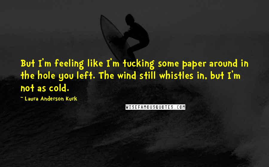 Laura Anderson Kurk Quotes: But I'm feeling like I'm tucking some paper around in the hole you left. The wind still whistles in, but I'm not as cold.