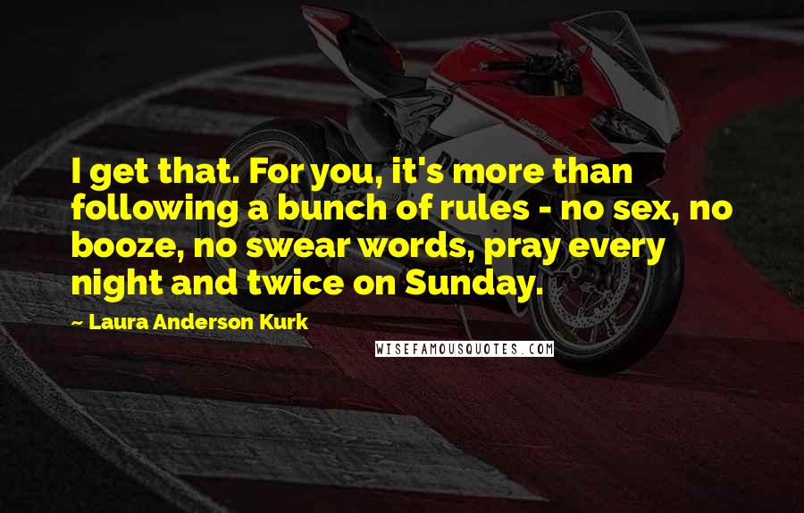 Laura Anderson Kurk Quotes: I get that. For you, it's more than following a bunch of rules - no sex, no booze, no swear words, pray every night and twice on Sunday.