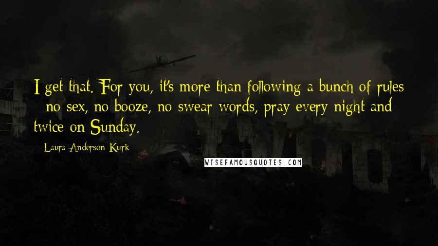 Laura Anderson Kurk Quotes: I get that. For you, it's more than following a bunch of rules - no sex, no booze, no swear words, pray every night and twice on Sunday.