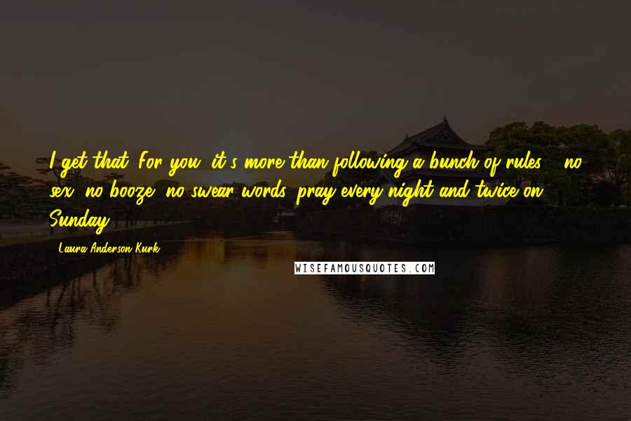 Laura Anderson Kurk Quotes: I get that. For you, it's more than following a bunch of rules - no sex, no booze, no swear words, pray every night and twice on Sunday.