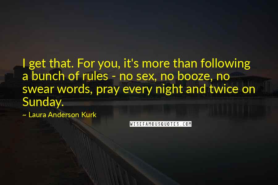 Laura Anderson Kurk Quotes: I get that. For you, it's more than following a bunch of rules - no sex, no booze, no swear words, pray every night and twice on Sunday.