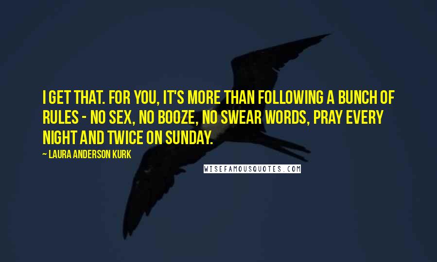 Laura Anderson Kurk Quotes: I get that. For you, it's more than following a bunch of rules - no sex, no booze, no swear words, pray every night and twice on Sunday.