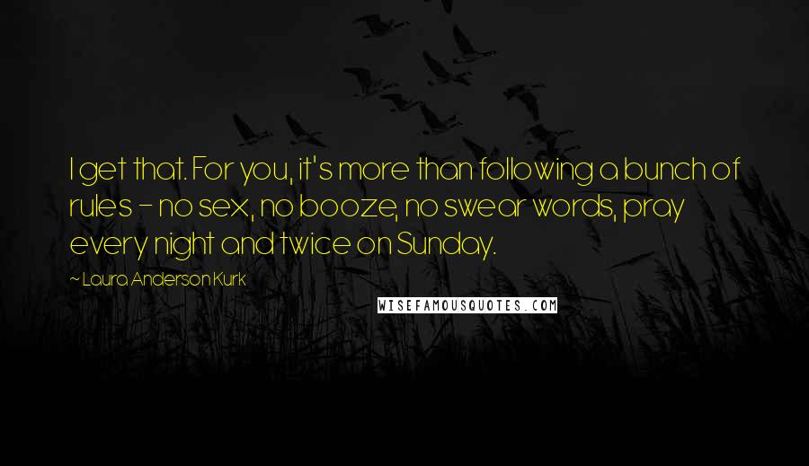 Laura Anderson Kurk Quotes: I get that. For you, it's more than following a bunch of rules - no sex, no booze, no swear words, pray every night and twice on Sunday.