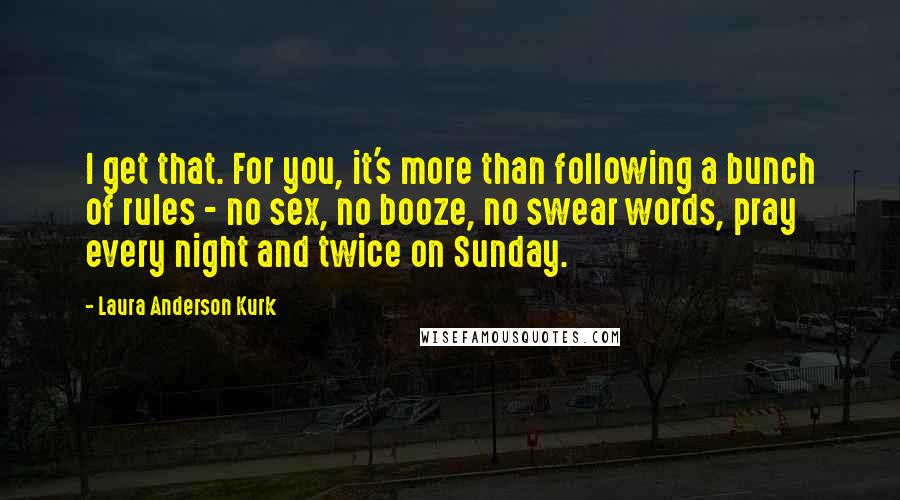 Laura Anderson Kurk Quotes: I get that. For you, it's more than following a bunch of rules - no sex, no booze, no swear words, pray every night and twice on Sunday.