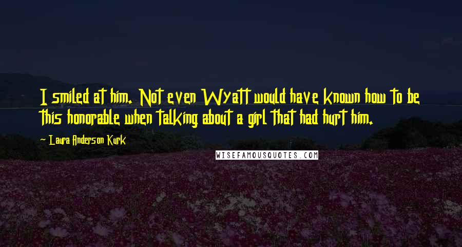 Laura Anderson Kurk Quotes: I smiled at him. Not even Wyatt would have known how to be this honorable when talking about a girl that had hurt him.