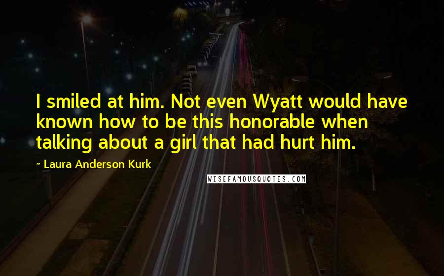 Laura Anderson Kurk Quotes: I smiled at him. Not even Wyatt would have known how to be this honorable when talking about a girl that had hurt him.