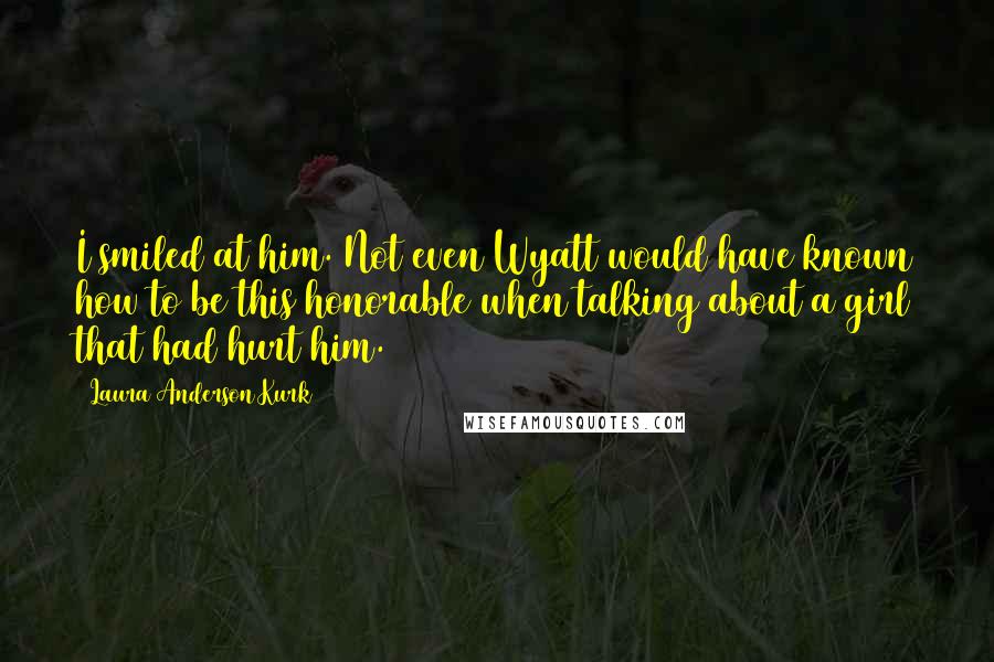 Laura Anderson Kurk Quotes: I smiled at him. Not even Wyatt would have known how to be this honorable when talking about a girl that had hurt him.