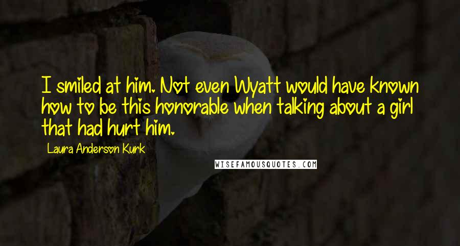 Laura Anderson Kurk Quotes: I smiled at him. Not even Wyatt would have known how to be this honorable when talking about a girl that had hurt him.