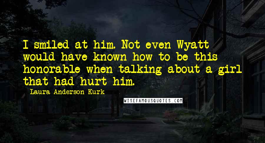 Laura Anderson Kurk Quotes: I smiled at him. Not even Wyatt would have known how to be this honorable when talking about a girl that had hurt him.