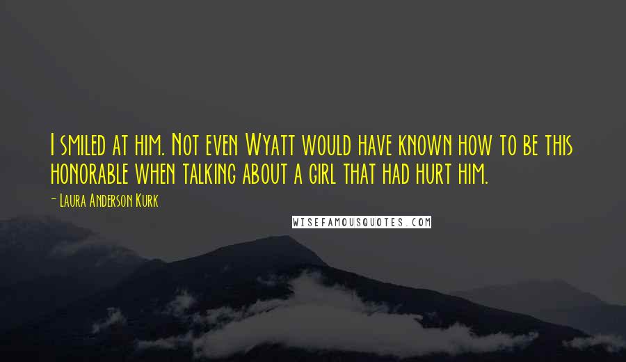 Laura Anderson Kurk Quotes: I smiled at him. Not even Wyatt would have known how to be this honorable when talking about a girl that had hurt him.