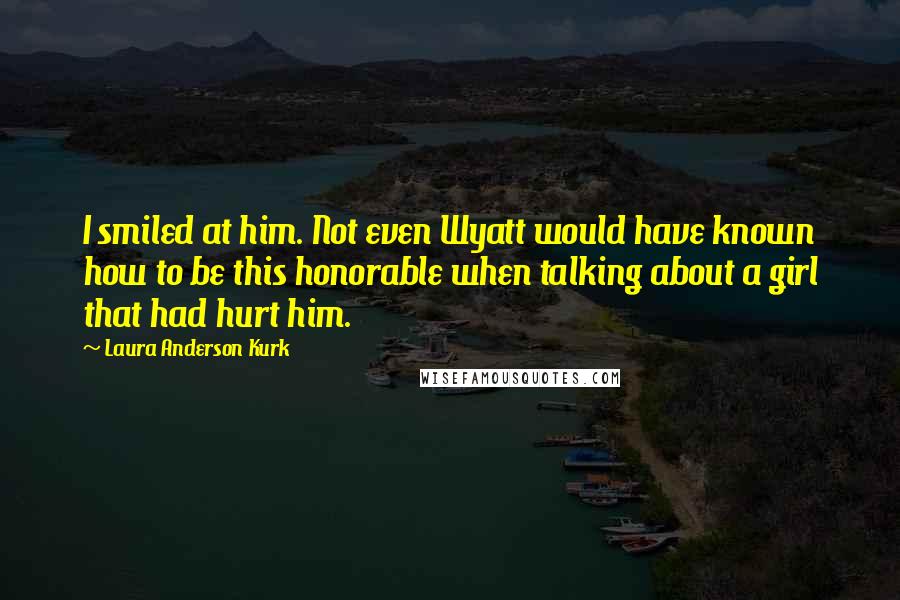 Laura Anderson Kurk Quotes: I smiled at him. Not even Wyatt would have known how to be this honorable when talking about a girl that had hurt him.