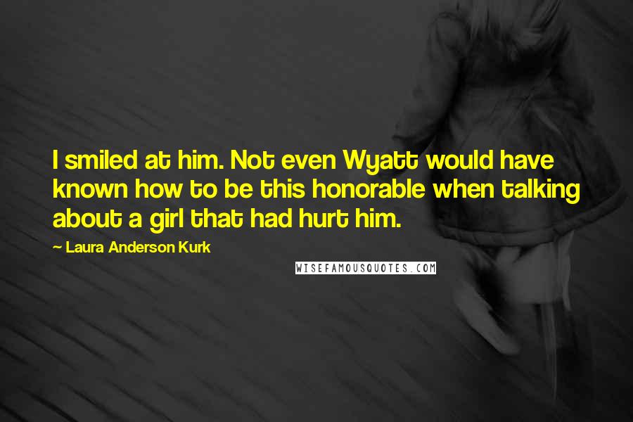 Laura Anderson Kurk Quotes: I smiled at him. Not even Wyatt would have known how to be this honorable when talking about a girl that had hurt him.
