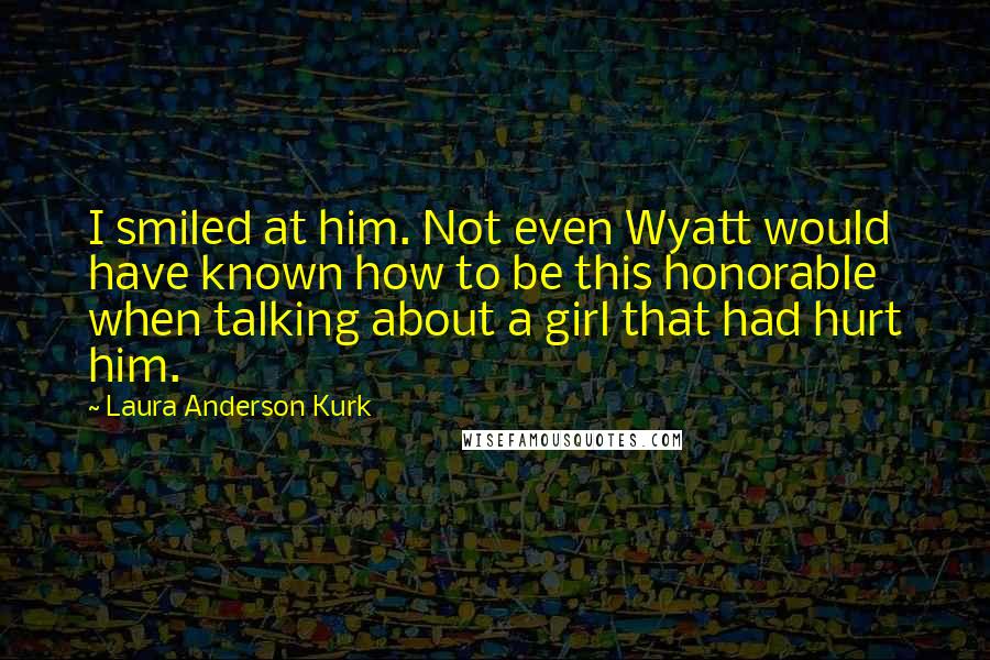 Laura Anderson Kurk Quotes: I smiled at him. Not even Wyatt would have known how to be this honorable when talking about a girl that had hurt him.