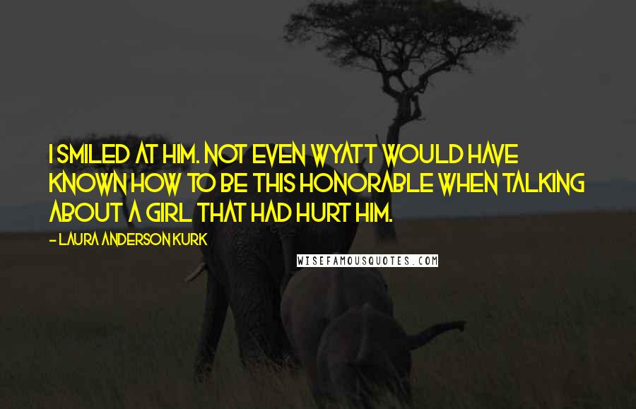 Laura Anderson Kurk Quotes: I smiled at him. Not even Wyatt would have known how to be this honorable when talking about a girl that had hurt him.