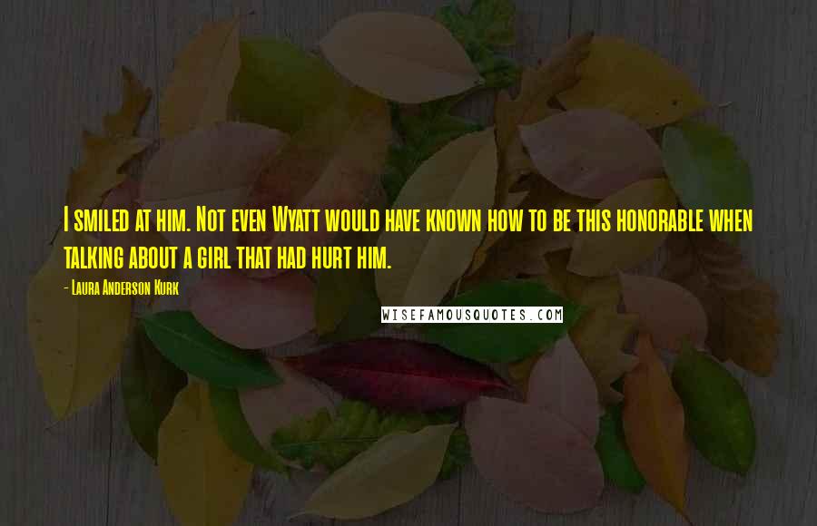 Laura Anderson Kurk Quotes: I smiled at him. Not even Wyatt would have known how to be this honorable when talking about a girl that had hurt him.