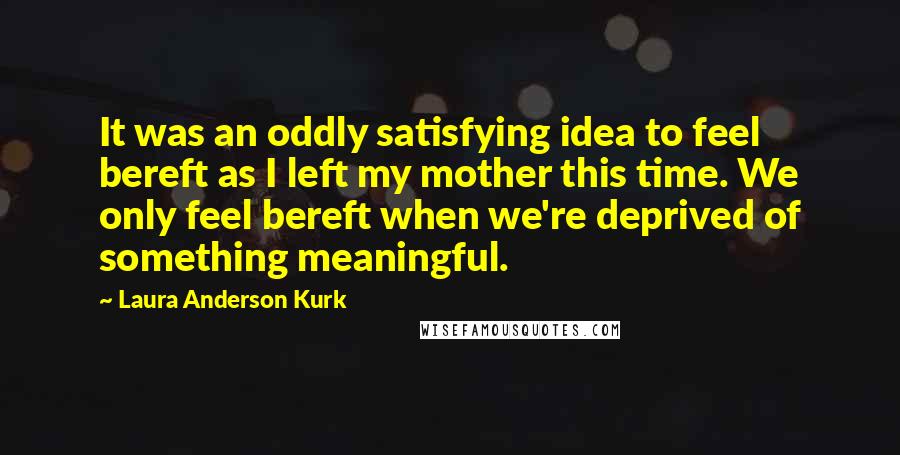 Laura Anderson Kurk Quotes: It was an oddly satisfying idea to feel bereft as I left my mother this time. We only feel bereft when we're deprived of something meaningful.