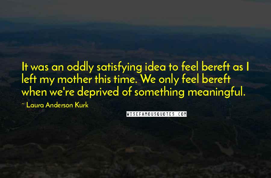 Laura Anderson Kurk Quotes: It was an oddly satisfying idea to feel bereft as I left my mother this time. We only feel bereft when we're deprived of something meaningful.