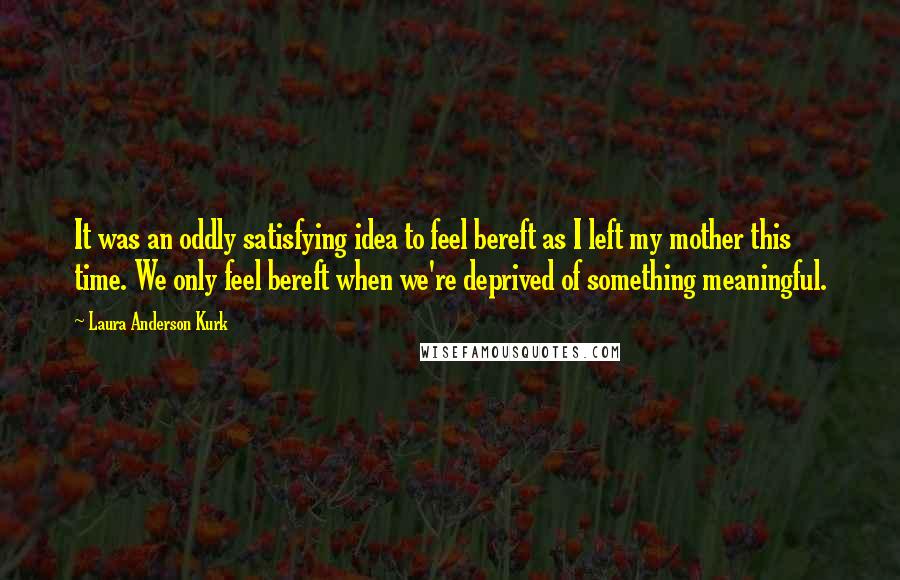 Laura Anderson Kurk Quotes: It was an oddly satisfying idea to feel bereft as I left my mother this time. We only feel bereft when we're deprived of something meaningful.