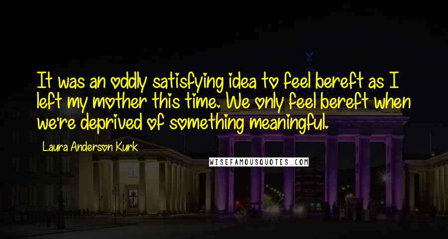 Laura Anderson Kurk Quotes: It was an oddly satisfying idea to feel bereft as I left my mother this time. We only feel bereft when we're deprived of something meaningful.