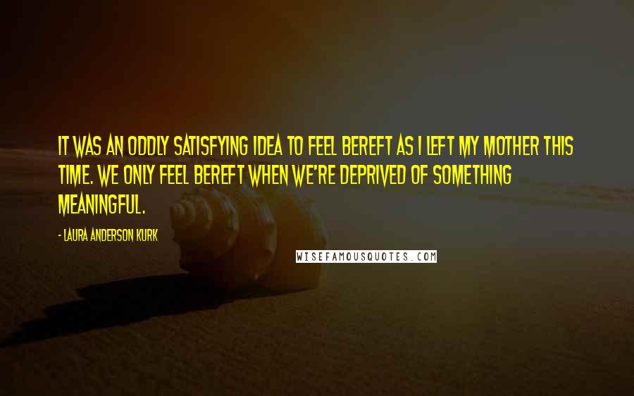 Laura Anderson Kurk Quotes: It was an oddly satisfying idea to feel bereft as I left my mother this time. We only feel bereft when we're deprived of something meaningful.
