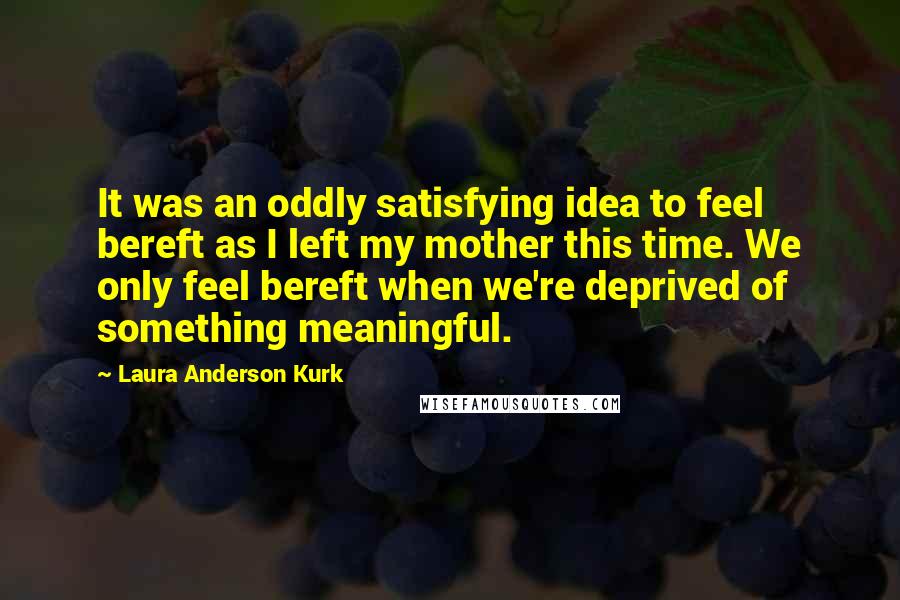 Laura Anderson Kurk Quotes: It was an oddly satisfying idea to feel bereft as I left my mother this time. We only feel bereft when we're deprived of something meaningful.