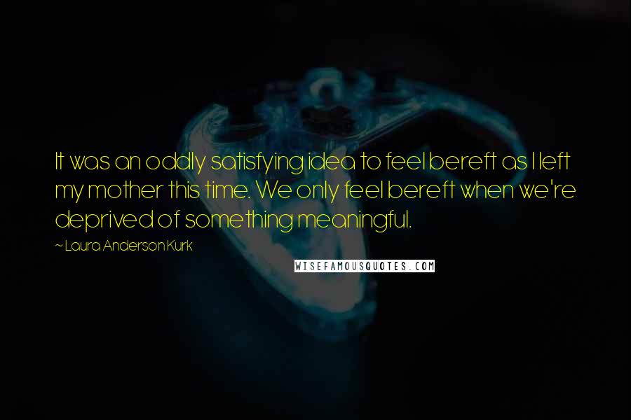 Laura Anderson Kurk Quotes: It was an oddly satisfying idea to feel bereft as I left my mother this time. We only feel bereft when we're deprived of something meaningful.